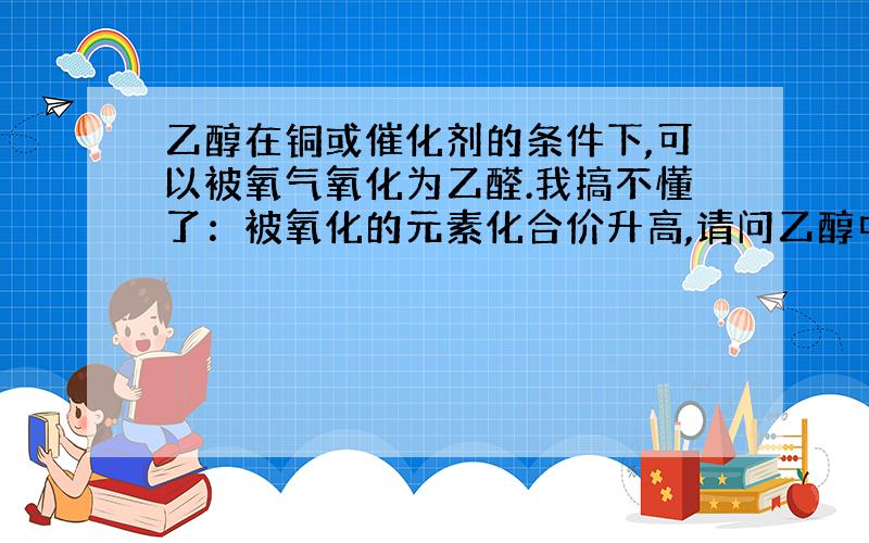 乙醇在铜或催化剂的条件下,可以被氧气氧化为乙醛.我搞不懂了：被氧化的元素化合价升高,请问乙醇中哪个