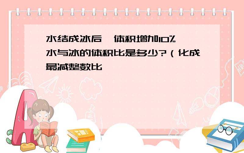 水结成冰后,体积增加10%,水与冰的体积比是多少?（化成最减整数比,