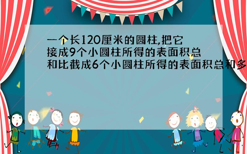 一个长120厘米的圆柱,把它接成9个小圆柱所得的表面积总和比截成6个小圆柱所得的表面积总和多180平方厘米,原来的圆柱的