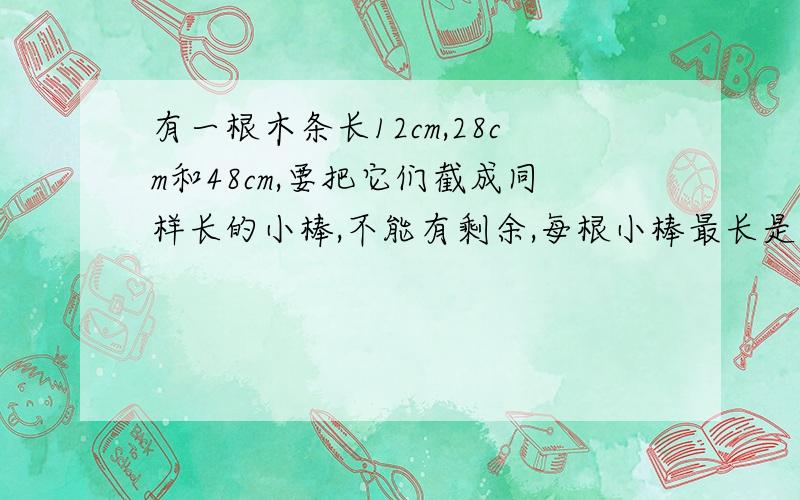 有一根木条长12cm,28cm和48cm,要把它们截成同样长的小棒,不能有剩余,每根小棒最长是多少厘米.