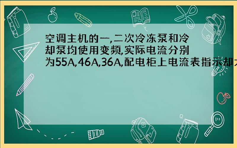 空调主机的一,二次冷冻泵和冷却泵均使用变频,实际电流分别为55A,46A,36A,配电柜上电流表指示却大的多,