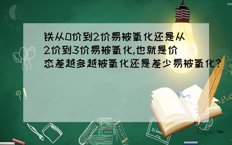 铁从0价到2价易被氧化还是从2价到3价易被氧化,也就是价态差越多越被氧化还是差少易被氧化?