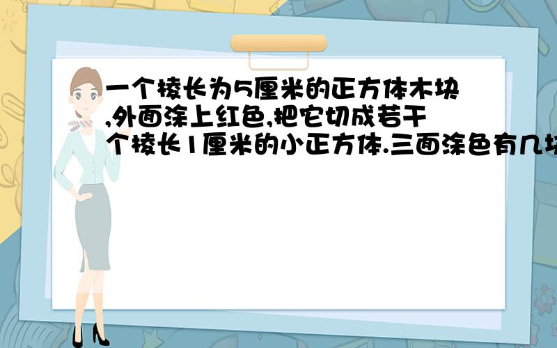 一个棱长为5厘米的正方体木块,外面涂上红色,把它切成若干个棱长1厘米的小正方体.三面涂色有几块,一面呢