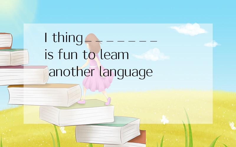 I thing_______is fun to leam another language