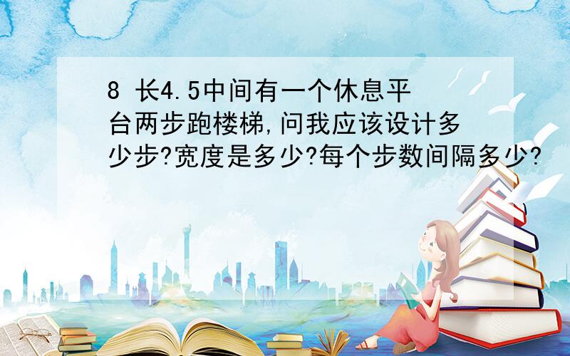 8 长4.5中间有一个休息平台两步跑楼梯,问我应该设计多少步?宽度是多少?每个步数间隔多少?