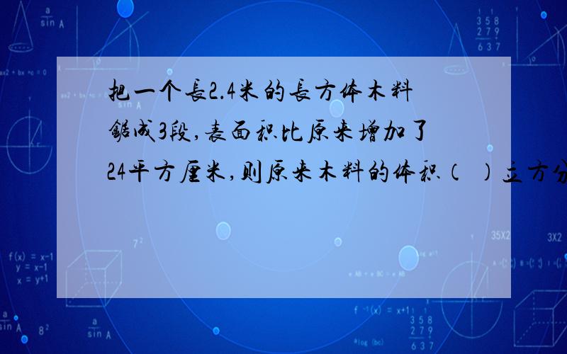 把一个长2．4米的长方体木料锯成3段,表面积比原来增加了24平方厘米,则原来木料的体积（ ）立方分米