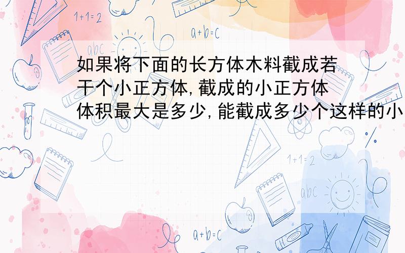 如果将下面的长方体木料截成若干个小正方体,截成的小正方体体积最大是多少,能截成多少个这样的小正方体