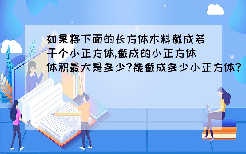 如果将下面的长方体木料截成若干个小正方体,截成的小正方体体积最大是多少?能截成多少小正方体?