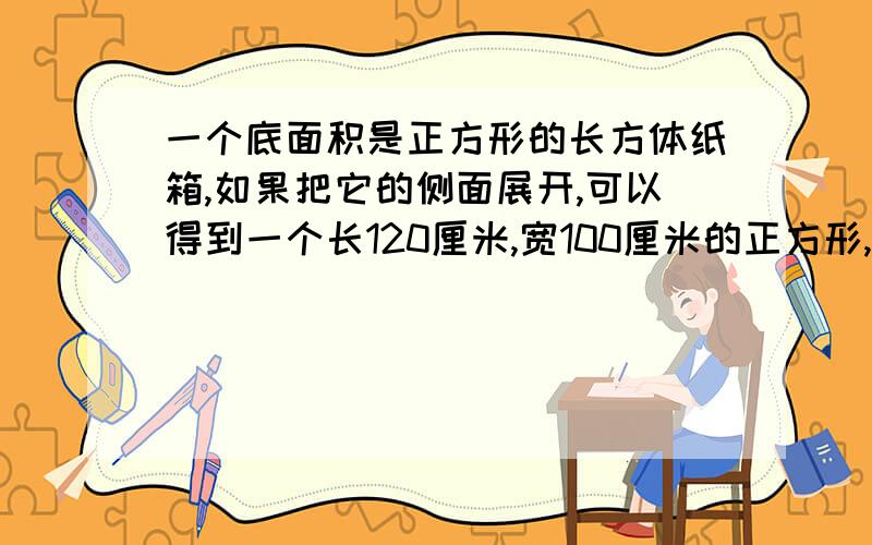 一个底面积是正方形的长方体纸箱,如果把它的侧面展开,可以得到一个长120厘米,宽100厘米的正方形,