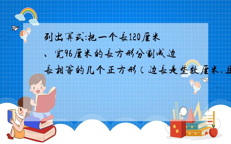 列出算式：把一个长120厘米、宽96厘米的长方形分割成边长相等的几个正方形（边长是整数厘米,且正好分）.