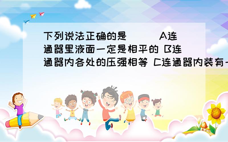 下列说法正确的是（ ） A连通器里液面一定是相平的 B连通器内各处的压强相等 C连通器内装有一种液体在静止