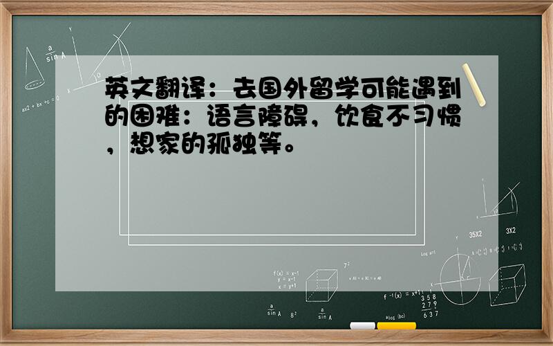 英文翻译：去国外留学可能遇到的困难：语言障碍，饮食不习惯，想家的孤独等。