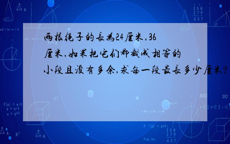 两根绳子的长为24厘米,36厘米,如果把它们都截成相等的小段且没有多余,求每一段最长多少厘米?