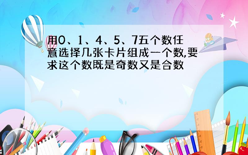 用0、1、4、5、7五个数任意选择几张卡片组成一个数,要求这个数既是奇数又是合数