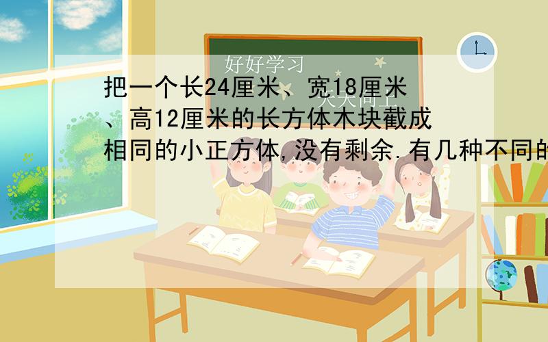 把一个长24厘米、宽18厘米、高12厘米的长方体木块截成相同的小正方体,没有剩余.有几种不同的截法?其中小