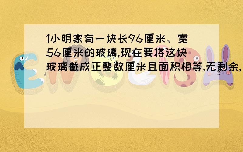 1小明家有一块长96厘米、宽56厘米的玻璃,现在要将这块玻璃截成正整数厘米且面积相等,无剩余,