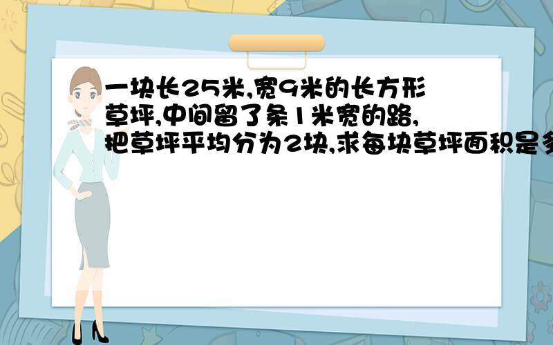 一块长25米,宽9米的长方形草坪,中间留了条1米宽的路,把草坪平均分为2块,求每块草坪面积是多少