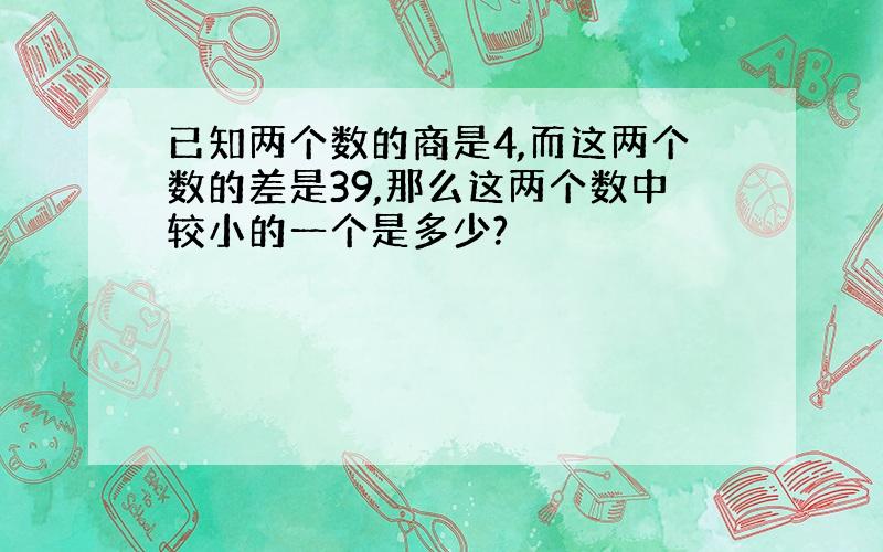 已知两个数的商是4,而这两个数的差是39,那么这两个数中较小的一个是多少?