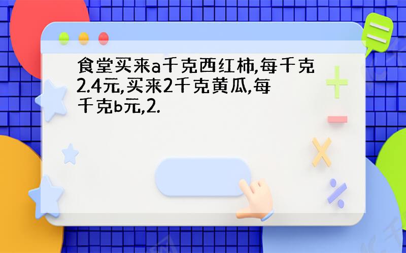 食堂买来a千克西红柿,每千克2.4元,买来2千克黄瓜,每千克b元,2.