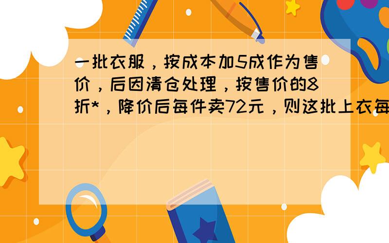 一批衣服，按成本加5成作为售价，后因清仓处理，按售价的8折*，降价后每件卖72元，则这批上衣每件成本多少元？