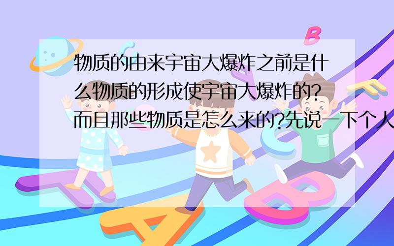 物质的由来宇宙大爆炸之前是什么物质的形成使宇宙大爆炸的?而且那些物质是怎么来的?先说一下个人看法（可能很幼稚）：一开始的