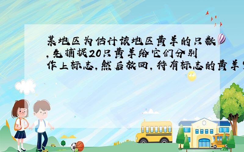 某地区为估计该地区黄羊的只数，先捕捉20只黄羊给它们分别作上标志，然后放回，待有标志的黄羊完全混合于黄羊群后，第二次捕捉