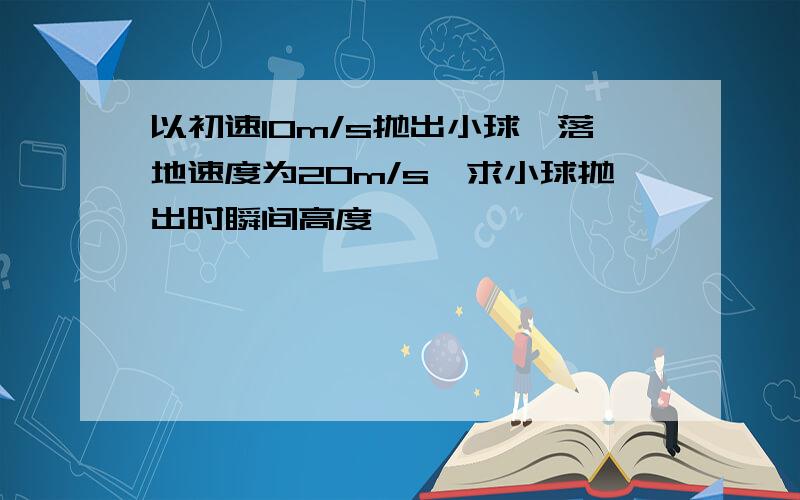 以初速10m/s抛出小球,落地速度为20m/s,求小球抛出时瞬间高度