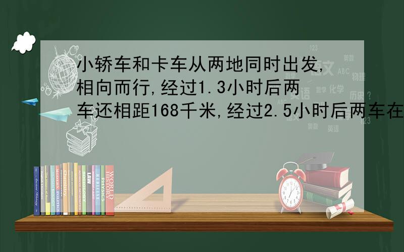 小轿车和卡车从两地同时出发,相向而行,经过1.3小时后两车还相距168千米,经过2.5小时后两车在途中相遇.