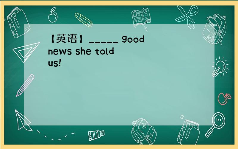 【英语】_____ good news she told us!