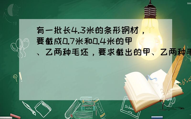 有一批长4.3米的条形钢材，要截成0.7米和0.4米的甲、乙两种毛坯，要求截出的甲、乙两种毛坯数量相同．如何下料才能使残