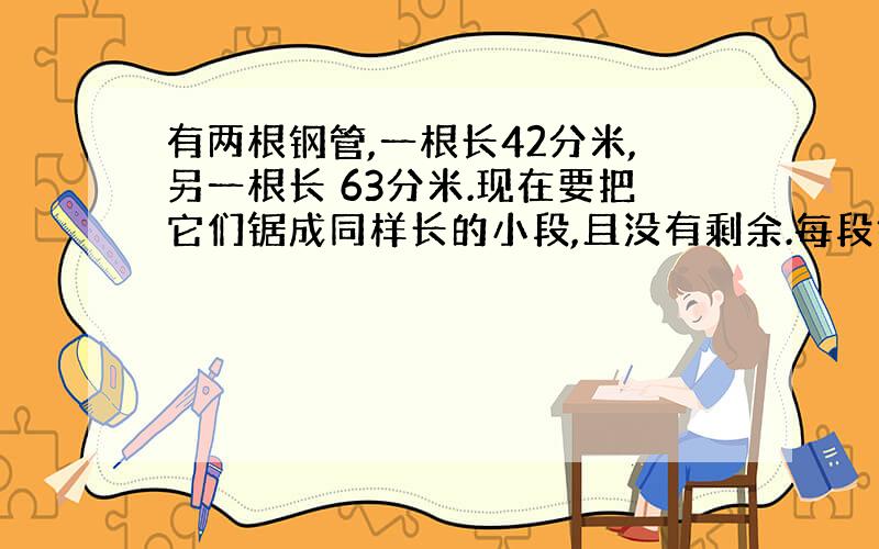 有两根钢管,一根长42分米,另一根长 63分米.现在要把它们锯成同样长的小段,且没有剩余.每段钢管