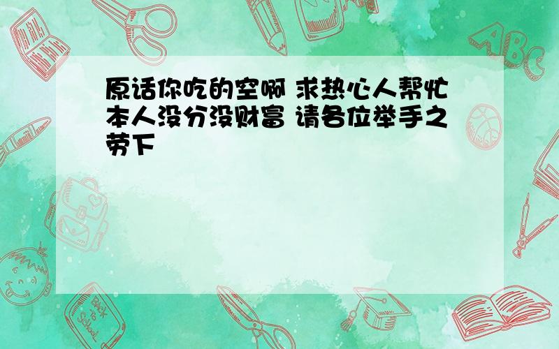 原话你吃的空啊 求热心人帮忙本人没分没财富 请各位举手之劳下