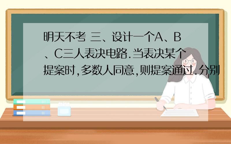 明天不考 三、设计一个A、B、C三人表决电路.当表决某个提案时,多数人同意,则提案通过.分别