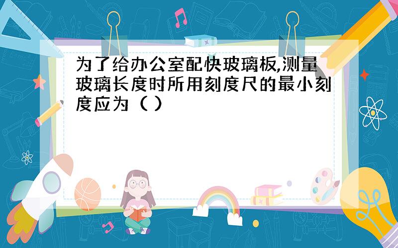 为了给办公室配快玻璃板,测量玻璃长度时所用刻度尺的最小刻度应为（ ）