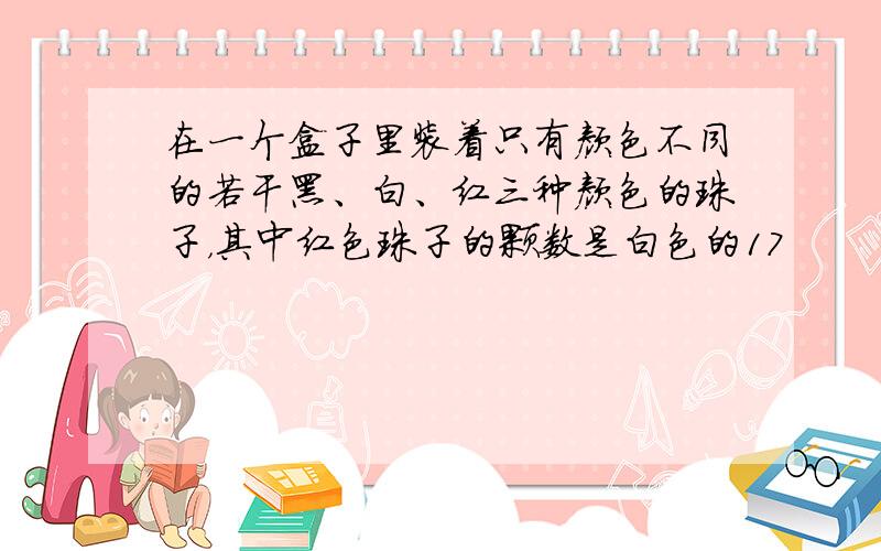 在一个盒子里装着只有颜色不同的若干黑、白、红三种颜色的珠子，其中红色珠子的颗数是白色的17