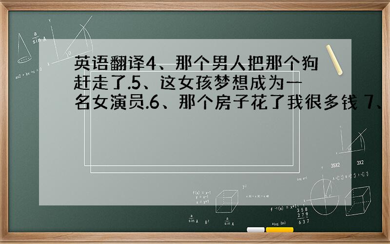 英语翻译4、那个男人把那个狗赶走了.5、这女孩梦想成为一名女演员.6、那个房子花了我很多钱 7、我花了很多潜在那个房子上