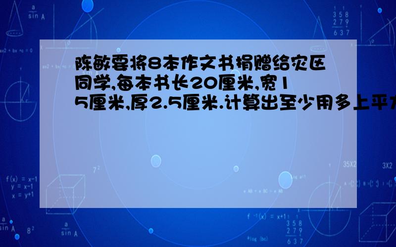 陈敏要将8本作文书捐赠给灾区同学,每本书长20厘米,宽15厘米,厚2.5厘米.计算出至少用多上平方米包装纸?