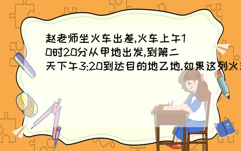 赵老师坐火车出差,火车上午10时20分从甲地出发,到第二天下午3:20到达目的地乙地.如果这列火车的速度是105