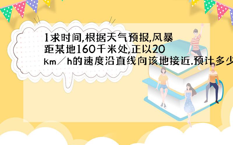 1求时间,根据天气预报,风暴距某地160千米处,正以20km╱h的速度沿直线向该地接近.预计多少时间后风暴到达该地?