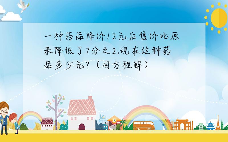 一种药品降价12元后售价比原来降低了7分之2,现在这种药品多少元?（用方程解）