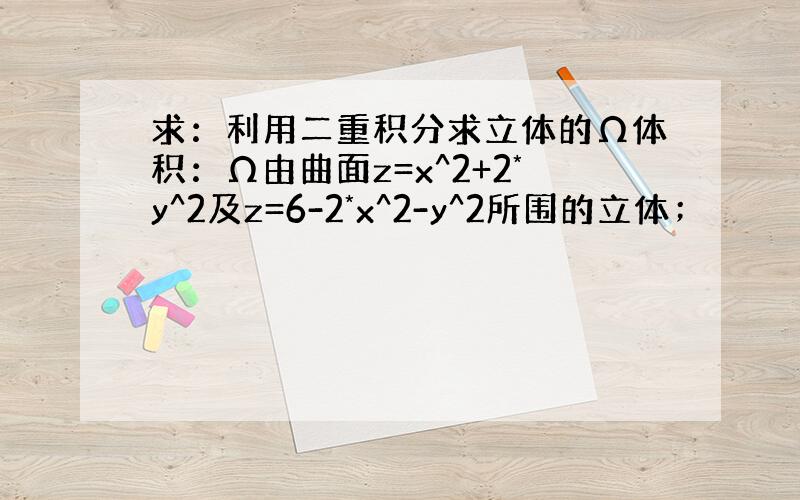 求：利用二重积分求立体的Ω体积：Ω由曲面z=x^2+2*y^2及z=6-2*x^2-y^2所围的立体；