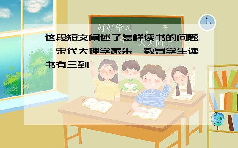 这段短文阐述了怎样读书的问题,宋代大理学家朱熹教导学生读书有三到