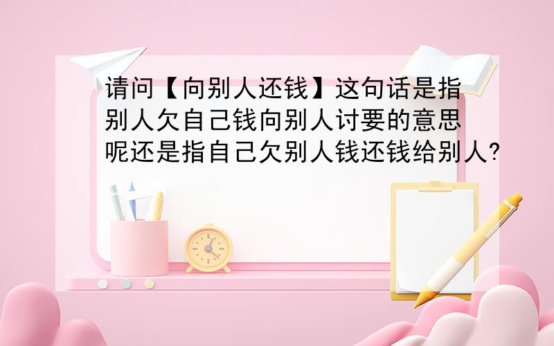 请问【向别人还钱】这句话是指别人欠自己钱向别人讨要的意思呢还是指自己欠别人钱还钱给别人?