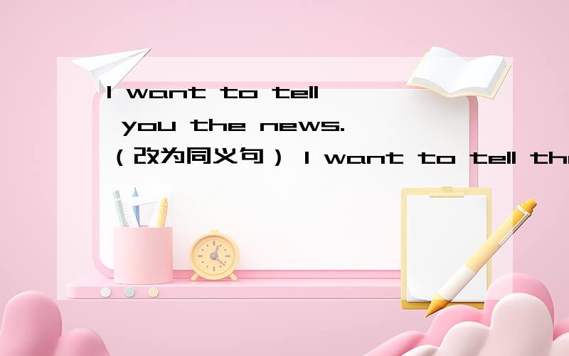 I want to tell you the news.（改为同义句） I want to tell the new (