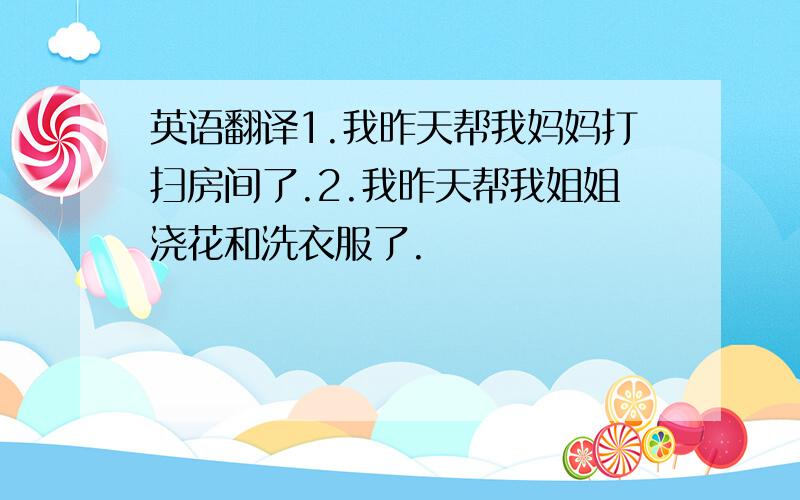 英语翻译1.我昨天帮我妈妈打扫房间了.2.我昨天帮我姐姐浇花和洗衣服了.