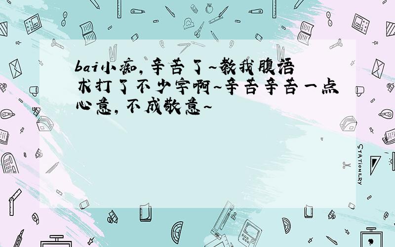 bai小痴,辛苦了~教我腹语术打了不少字啊~辛苦辛苦一点心意,不成敬意~