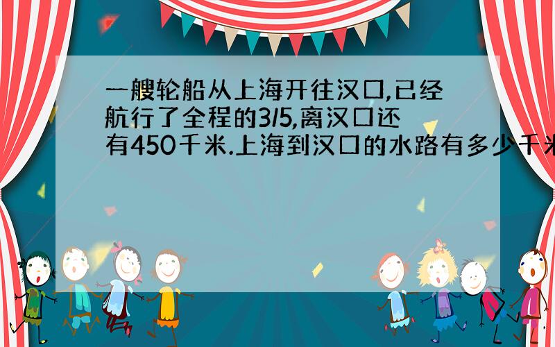 一艘轮船从上海开往汉口,已经航行了全程的3/5,离汉口还有450千米.上海到汉口的水路有多少千米?