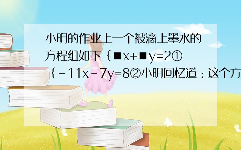 小明的作业上一个被滴上墨水的方程组如下﹛■x+■y=2①﹛-11x-7y=8②小明回忆道：这个方程组的解x=3,