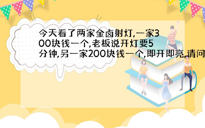 今天看了两家金卤射灯,一家300块钱一个,老板说开灯要5分钟,另一家200块钱一个,即开即亮,请问哪一家靠谱啊.