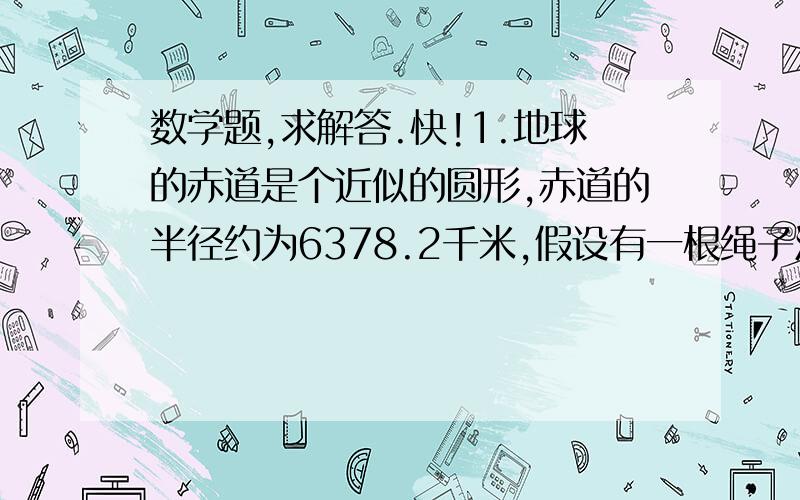 数学题,求解答.快!1.地球的赤道是个近似的圆形,赤道的半径约为6378.2千米,假设有一根绳子沿地球赤道紧贴地面绕一周